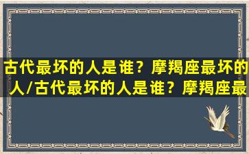 古代最坏的人是谁？摩羯座最坏的人/古代最坏的人是谁？摩羯座最坏的人-我的网站