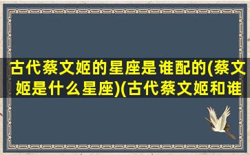 古代蔡文姬的星座是谁配的(蔡文姬是什么星座)(古代蔡文姬和谁是cp)