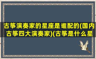 古筝演奏家的星座是谁配的(国内古筝四大演奏家)(古筝是什么星座)