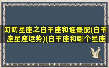 叨叨星座之白羊座和谁最配(白羊座星座运势)(白羊座和哪个星座最配最合适)