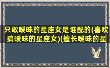 只敢暧昧的星座女是谁配的(喜欢搞暧昧的星座女)(擅长暧昧的星座)