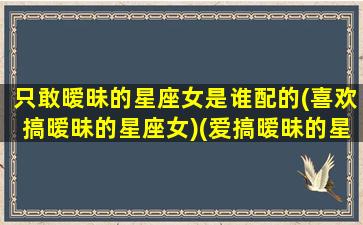 只敢暧昧的星座女是谁配的(喜欢搞暧昧的星座女)(爱搞暧昧的星座女)