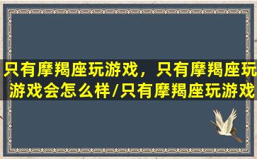 只有摩羯座玩游戏，只有摩羯座玩游戏会怎么样/只有摩羯座玩游戏，只有摩羯座玩游戏会怎么样-我的网站