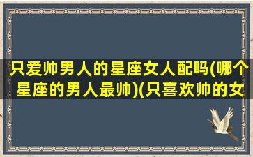 只爱帅男人的星座女人配吗(哪个星座的男人最帅)(只喜欢帅的女生)