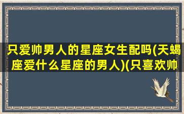 只爱帅男人的星座女生配吗(天蝎座爱什么星座的男人)(只喜欢帅的男生怎么办)