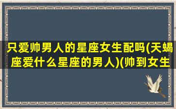 只爱帅男人的星座女生配吗(天蝎座爱什么星座的男人)(帅到女生也喜欢的星座女)