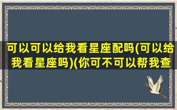 可以可以给我看星座配吗(可以给我看星座吗)(你可不可以帮我查一下我的星座呀)