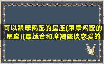 可以跟摩羯配的星座(跟摩羯配的星座)(最适合和摩羯座谈恋爱的星座)