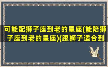 可能配狮子座到老的星座(能陪狮子座到老的星座)(跟狮子适合到老的星座)