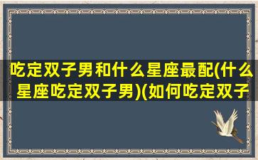 吃定双子男和什么星座最配(什么星座吃定双子男)(如何吃定双子座男)