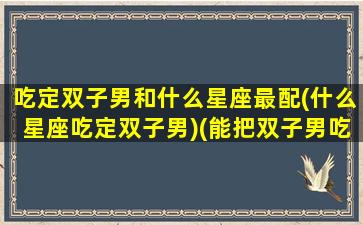 吃定双子男和什么星座最配(什么星座吃定双子男)(能把双子男吃得死死的星座)