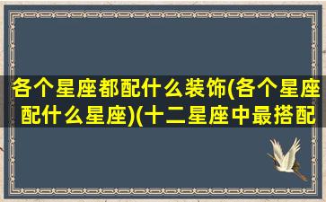 各个星座都配什么装饰(各个星座配什么星座)(十二星座中最搭配的星座)