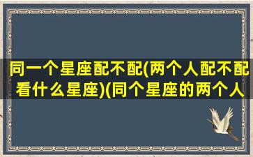 同一个星座配不配(两个人配不配看什么星座)(同个星座的两个人能否在一起)