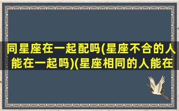 同星座在一起配吗(星座不合的人能在一起吗)(星座相同的人能在一起吗)