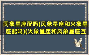 同象星座配吗(风象星座和火象星座配吗)(火象星座和风象星座互补)