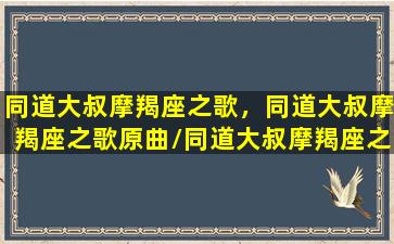 同道大叔摩羯座之歌，同道大叔摩羯座之歌原曲/同道大叔摩羯座之歌，同道大叔摩羯座之歌原曲-我的网站