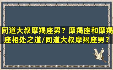 同道大叔摩羯座男？摩羯座和摩羯座相处之道/同道大叔摩羯座男？摩羯座和摩羯座相处之道-我的网站