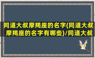 同道大叔摩羯座的名字(同道大叔摩羯座的名字有哪些)/同道大叔摩羯座的名字(同道大叔摩羯座的名字有哪些)-我的网站