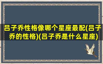 吕子乔性格像哪个星座最配(吕子乔的性格)(吕子乔是什么星座)