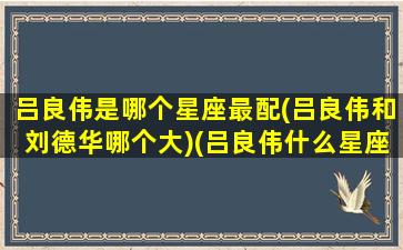 吕良伟是哪个星座最配(吕良伟和刘德华哪个大)(吕良伟什么星座)