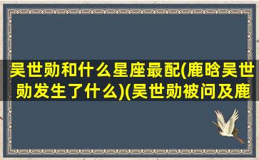 吴世勋和什么星座最配(鹿晗吴世勋发生了什么)(吴世勋被问及鹿晗恋情)