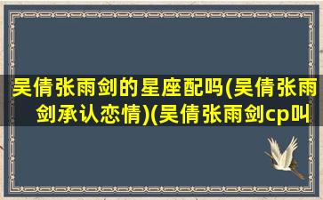 吴倩张雨剑的星座配吗(吴倩张雨剑承认恋情)(吴倩张雨剑cp叫什么名)