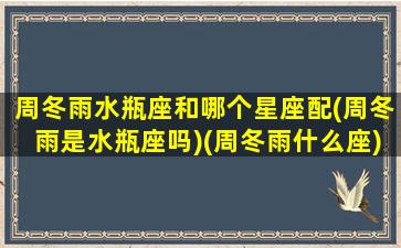 周冬雨水瓶座和哪个星座配(周冬雨是水瓶座吗)(周冬雨什么座)