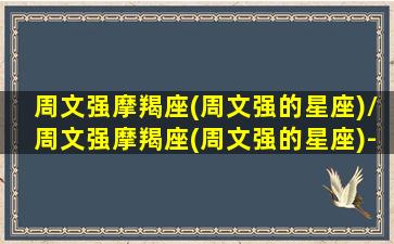 周文强摩羯座(周文强的星座)/周文强摩羯座(周文强的星座)-我的网站