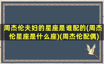 周杰伦夫妇的星座是谁配的(周杰伦星座是什么座)(周杰伦配偶)