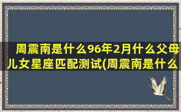 周震南是什么96年2月什么父母儿女星座匹配测试(周震南是什么意思网络用语)