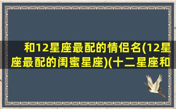 和12星座最配的情侣名(12星座最配的闺蜜星座)(十二星座和哪个星座最配情侣)