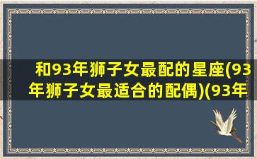 和93年狮子女最配的星座(93年狮子女最适合的配偶)(93年的狮子座女生)