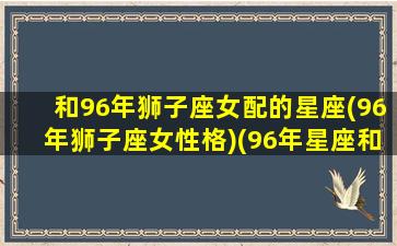 和96年狮子座女配的星座(96年狮子座女性格)(96年星座和什么配)