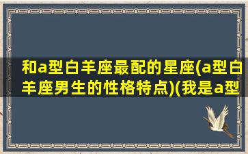 和a型白羊座最配的星座(a型白羊座男生的性格特点)(我是a型白羊座)