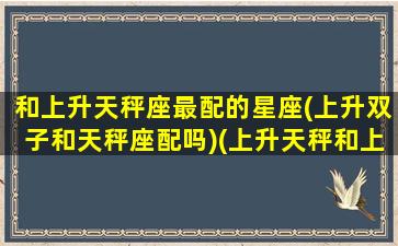 和上升天秤座最配的星座(上升双子和天秤座配吗)(上升天秤和上升双子的爱情)