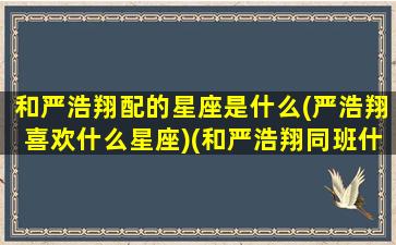 和严浩翔配的星座是什么(严浩翔喜欢什么星座)(和严浩翔同班什么体验)