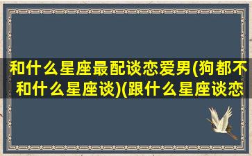 和什么星座最配谈恋爱男(狗都不和什么星座谈)(跟什么星座谈恋爱最舒服)