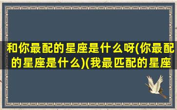 和你最配的星座是什么呀(你最配的星座是什么)(我最匹配的星座是谁)