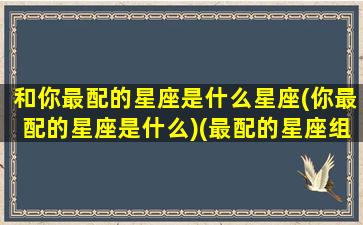 和你最配的星座是什么星座(你最配的星座是什么)(最配的星座组合图)