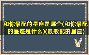 和你最配的星座是哪个(和你最配的星座是什么)(最般配的星座)