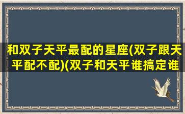 和双子天平最配的星座(双子跟天平配不配)(双子和天平谁搞定谁)