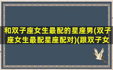 和双子座女生最配的星座男(双子座女生最配星座配对)(跟双子女搭配的星座)