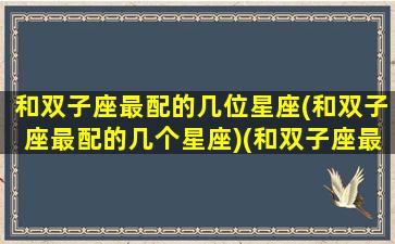 和双子座最配的几位星座(和双子座最配的几个星座)(和双子座最配的是什么星座)