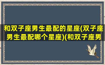 和双子座男生最配的星座(双子座男生最配哪个星座)(和双子座男最配的星座女)