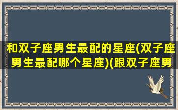 和双子座男生最配的星座(双子座男生最配哪个星座)(跟双子座男最配的星座配对)