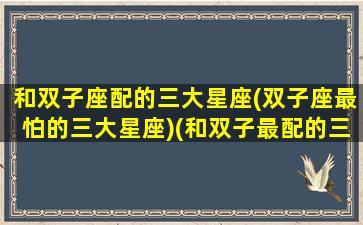 和双子座配的三大星座(双子座最怕的三大星座)(和双子最配的三个星座)