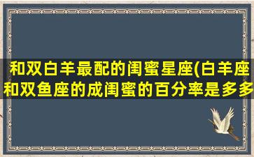 和双白羊最配的闺蜜星座(白羊座和双鱼座的成闺蜜的百分率是多多少)