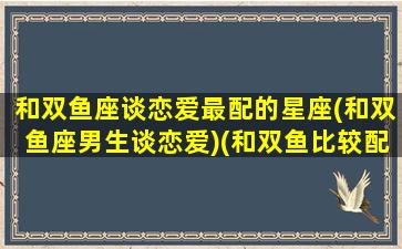 和双鱼座谈恋爱最配的星座(和双鱼座男生谈恋爱)(和双鱼比较配的星座男)