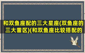 和双鱼座配的三大星座(双鱼座的三大雷区)(和双鱼座比较搭配的星座)