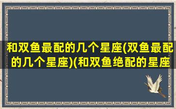 和双鱼最配的几个星座(双鱼最配的几个星座)(和双鱼绝配的星座)